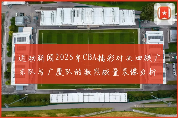 运动新闻2026年CBA精彩对决回顾广东队与广厦队的激烈较量录像分析