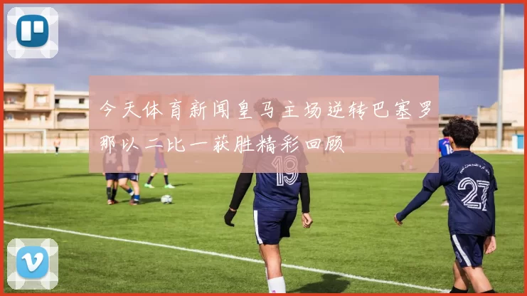 今天体育新闻皇马主场逆转巴塞罗那以二比一获胜精彩回顾
