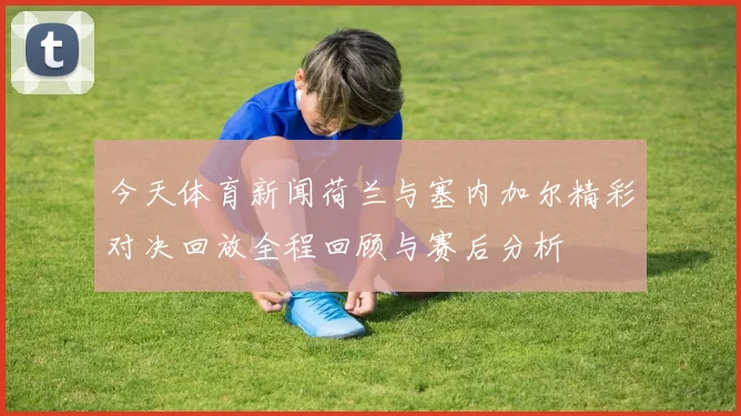 今天体育新闻荷兰与塞内加尔精彩对决回放全程回顾与赛后分析