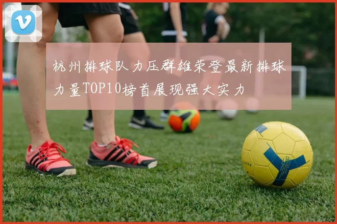 杭州排球队力压群雄荣登最新排球力量TOP10榜首展现强大实力