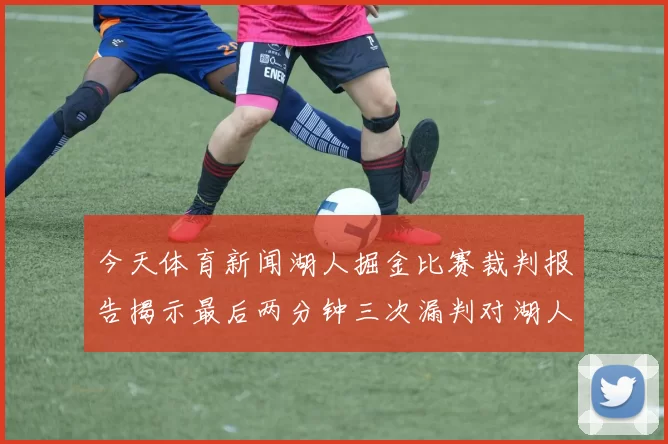 今天体育新闻湖人掘金比赛裁判报告揭示最后两分钟三次漏判对湖人不利情况
