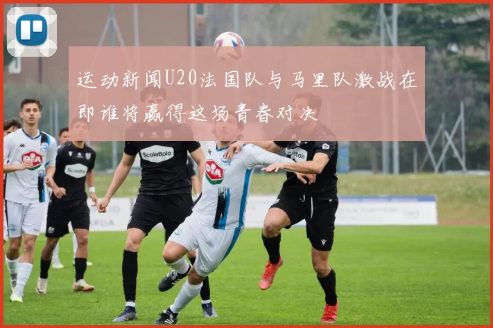 运动新闻U20法国队与马里队激战在即谁将赢得这场青春对决